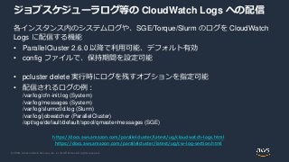 © 2020, Amazon Web Services, Inc. or its Affiliates. All rights reserved.
ジョブスケジューラログ等の CloudWatch Logs への配信
各インスタンス内のシステムログや、SGE/Torque/Slurm のログを CloudWatch
Logs に配信する機能
• ParallelCluster 2.6.0 以降で利用可能、デフォルト有効
• config ファイルで、保持期間を設定可能
• pcluster delete 実行時にログを残すオプションを指定可能
• 配信されるログの例：
/var/log/cfn-init.log (System)
/var/log/messages (System)
/var/log/slurmctld.log (Slurm)
/var/log/jobwatcher (ParallelCluster)
/opt/sge/default/default/spool/qmaster/messages (SGE)
https://docs.aws.amazon.com/parallelcluster/latest/ug/cloudwatch-logs.html
https://docs.aws.amazon.com/parallelcluster/latest/ug/cw-log-section.html
 