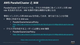 © 2020, Amazon Web Services, Inc. or its Affiliates. All rights reserved.
AWS ParallelCluster と IAM
ParallelCluster はデフォルトでは、クラスタ作成時に各インスタンス用 IAM
role を生成するため、IAM を操作可能な権限が必要となる
事前にインスタンス用 IAM role を作成しておき、割り当てることも可能
• 事前に作成する IAM role
• ParallelClusterInstancePolicy
• https://docs.aws.amazon.com/parallelcluster/latest/ug/iam.html#parallelclusterinstancepo
licy
• クラスタを作成するユーザーに必要な IAM 権限
• ParallelClusterUserPolicy
• https://docs.aws.amazon.com/parallelcluster/latest/ug/iam.html#parallelclusteruserpolicy
https://docs.aws.amazon.com/parallelcluster/latest/ug/iam.ht
ml
 