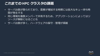 © 2020, Amazon Web Services, Inc. or its Affiliates. All rights reserved.
これまでの HPC クラスタの課題
• サーバ台数が限られており、需要が増加する時期には長大なキュー待ち時
間が発生する
• 同じ環境を複数メンバーで共有するため、アプリケーションによってはリ
ソースが無駄になることも
• サーバ台数が多く、ハードウェアの保守・管理が煩雑
 