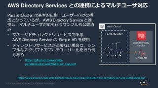 © 2020, Amazon Web Services, Inc. or its Affiliates. All rights reserved.
AWS Directory Services との連携によるマルチユーザ対応
ParallelCluster は基本的に単一ユーザー向けの構
成となっているが、AWS Directory Service と連
携し、マルチユーザ対応を行うサンプルも公開済
み
• マネージドディレクトリサービスである、
AWS Directory Service の Simple AD を使用
• ディレクトリサービスが必要ない場合は、シン
プルなスクリプトでマルチユーザー化を行う例
もあり
• https://github.com/aws/aws-
parallelcluster/wiki/MultiUser-Support
https://aws.amazon.com/jp/blogs/opensource/aws-parallelcluster-aws-directory-services-authentication/
ParallelCluster
AWS Cloud
AWS Directory
Service
Simple AD
 