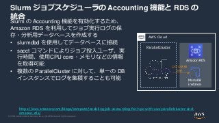 © 2020, Amazon Web Services, Inc. or its Affiliates. All rights reserved.
Slurm ジョブスケジューラの Accounting 機能と RDS の
統合
Slurm の Accounting 機能を有効化するため、
Amazon RDS を利用してジョブ実行ログの保
存・分析用データベースを作成する
• slurmdbd を使用してデータベースに接続
• sacct コマンドによりジョブ投入ユーザ、実
行時間、使用CPU core・メモリなどの情報
を取得可能
• 複数の ParallelCluster に対して、単一の DB
インスタンスでログを集積することも可能
https://aws.amazon.com/blogs/compute/enabling-job-accounting-for-hpc-with-aws-parallelcluster-and-
amazon-rds/
ParallelCluster
AWS Cloud
Amazon RDS
MariaDB
instance
ログの送信
分析
 