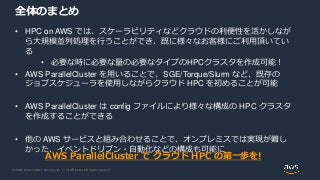 © 2020, Amazon Web Services, Inc. or its Affiliates. All rights reserved.
全体のまとめ
• HPC on AWS では、スケーラビリティなどクラウドの利便性を活かしなが
ら大規模並列処理を行うことができ、既に様々なお客様にご利用頂いてい
る
• 必要な時に必要な量の必要なタイプのHPCクラスタを作成可能！
• AWS ParallelCluster を用いることで、SGE/Torque/Slurm など、既存の
ジョブスケジューラを使用しながらクラウド HPC を初めることが可能
• AWS ParallelCluster は config ファイルにより様々な構成の HPC クラスタ
を作成することができる
• 他の AWS サービスと組み合わせることで、オンプレミスでは実現が難し
かった、イベントドリブン・自動化などの構成も可能に
AWS ParallelCluster で クラウド HPC の第一歩を!
 