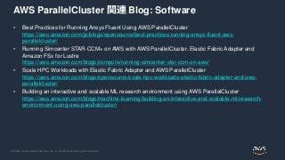 © 2020, Amazon Web Services, Inc. or its Affiliates. All rights reserved.
AWS ParallelCluster 関連 Blog: Software
• Best Practices for Running Ansys Fluent Using AWS ParallelCluster
https://aws.amazon.com/jp/blogs/opensource/best-practices-running-ansys-fluent-aws-
parallelcluster/
• Running Simcenter STAR-CCM+ on AWS with AWS ParallelCluster, Elastic Fabric Adapter and
Amazon FSx for Lustre
https://aws.amazon.com/blogs/compute/running-simcenter-star-ccm-on-aws/
• Scale HPC Workloads with Elastic Fabric Adapter and AWS ParallelCluster
https://aws.amazon.com/blogs/opensource/scale-hpc-workloads-elastic-fabric-adapter-and-aws-
parallelcluster/
• Building an interactive and scalable ML research environment using AWS ParallelCluster
https://aws.amazon.com/blogs/machine-learning/building-an-interactive-and-scalable-ml-research-
environment-using-aws-parallelcluster/
 