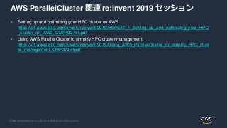 © 2020, Amazon Web Services, Inc. or its Affiliates. All rights reserved.
AWS ParallelCluster 関連 re:Invent 2019 セッション
• Setting up and optimizing your HPC cluster on AWS
https://d1.awsstatic.com/events/reinvent/2019/REPEAT_1_Setting_up_and_optimizing_your_HPC
_cluster_on_AWS_CMP402-R1.pdf
• Using AWS ParallelCluster to simplify HPC cluster management
https://d1.awsstatic.com/events/reinvent/2019/Using_AWS_ParallelCluster_to_simplify_HPC_clust
er_management_CMP372-P.pdf
 