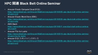 © 2020, Amazon Web Services, Inc. or its Affiliates. All rights reserved.
HPC 関連 Black Belt Online Seminar
• Amazon Elastic Compute Cloud (EC2)
https://www.slideshare.net/AmazonWebServicesJapan/20190305-aws-black-belt-online-seminar-
amazon-ec2
• Amazon Elastic Block Store (EBS)
https://www.slideshare.net/AmazonWebServicesJapan/20190320-aws-black-belt-online-seminar-
amazon-ebs
• AWS Batch
https://www.slideshare.net/AmazonWebServicesJapan/20190911-aws-black-belt-online-seminar-
aws-batch
• Amazon FSx for Lustre
https://www.slideshare.net/AmazonWebServicesJapan/20190319-aws-black-belt-online-seminar-
amazon-fsx-for-lustre
• Amazon EC2 スポットインスタンス
https://www.slideshare.net/AmazonWebServicesJapan/20190306-aws-black-belt-online-seminar-
amazon-ec2
 