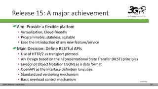 © 3GPP 2020
3GPP Webinar – April 2020 10
Release 15: A major achievement
Aim: Provide a flexible platfom
• Virtualization, Cloud-friendly
• Programmable, stateless, scalable
• Ease the introduction of any new feature/service
Main Decision: Define RESTful APIs
• Use of HTTP/2 as transport protocol
• API Design based on the REpresentational State Transfer (REST) principles
• JavaScript Object Notation (JSON) as a data format
• OpenAPI as the interface definition language
• Standardized versioning mechanism
• Basic overload control mechanism
 