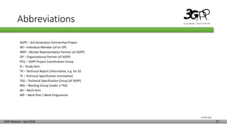 © 3GPP 2020
3GPP Webinar – April 2020 17
Abbreviations
3GPP – 3rd Generation Partnership Project
IM – Individual Member (of an OP)
MRP – Market Representation Partner (of 3GPP)
OP – Organizational Partner (of 3GPP)
PCG – 3GPP Project Coordination Group
SI – Study Item
TR – Technical Report (informative, e.g. for SI)
TS – Technical Specification (normative)
TSG – Technical Specification Group (of 3GPP)
WG – Working Group (under a TSG)
WI – Work Item
WP – Work Plan / Work Programme
 