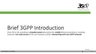 © 3GPP 2020
3GPP Webinar – April 2020 3
Brief 3GPP Introduction
From 3G to 5G, providing a complete system description for mobile telecommunications, including
hooks for non-radio access to the core network, and for interworking with non-3GPP networks.
3
 