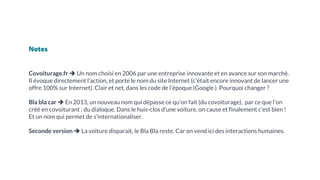 Notes
Covoiturage.fr ➔ Un nom choisi en 2006 par une entreprise innovante et en avance sur son marché.
Il évoque directement l’action, et porte le nom du site Internet (c'était encore innovant de lancer une
offre 100% sur Internet). Clair et net, dans les code de l’époque (Google ). Pourquoi changer ?
Bla bla car ➔ En 2013, un nouveau nom qui dépasse ce qu’on fait (du covoiturage), par ce que l'on
créé en covoiturant : du dialoque. Dans le huis-clos d’une voiture, on cause et finalement c’est bien !
Et un nom qui permet de s'internationaliser.
Seconde version ➔ La voiture disparait, le Bla Bla reste. Car on vend ici des interactions humaines.
 