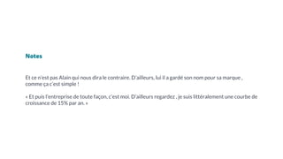 Notes
Et ce n’est pas Alain qui nous dira le contraire. D’ailleurs, lui il a gardé son nom pour sa marque ,
comme ça c’est simple !
« Et puis l’entreprise de toute façon, c’est moi. D’ailleurs regardez , je suis littéralement une courbe de
croissance de 15% par an. »
 