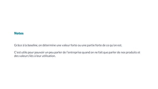 Notes
Grâce à la baseline, on détermine une valeur forte ou une partie forte de ce qu’on est.
C’est utile pour pouvoir un peu parler de l’entreprise quand on ne fait que parler de nos produits et
des valeurs liés à leur utilisation.
 