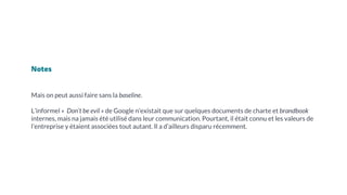 Notes
Mais on peut aussi faire sans la baseline.
L’informel « Don’t be evil » de Google n’existait que sur quelques documents de charte et brandbook
internes, mais na jamais été utilisé dans leur communication. Pourtant, il était connu et les valeurs de
l’entreprise y étaient associées tout autant. Il a d’ailleurs disparu récemment.
 