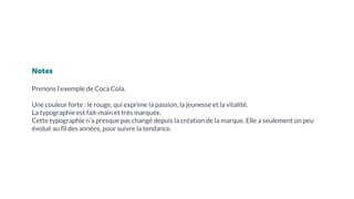 Notes
Prenons l’exemple de Coca Cola.
Une couleur forte : le rouge, qui exprime la passion, la jeunesse et la vitalité.
La typographie est fait-main et très marquée.
Cette typographie n’a presque pas changé depuis la création de la marque. Elle a seulement un peu
évolué au fil des années, pour suivre la tendance.
 