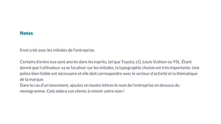 Notes
Il est créé avec les initiales de l’entreprise.
Certains d’entre eux sont ancrés dans les esprits, tel que Toyota, LG, Louis Vuitton ou YSL. Étant
donné que l’utilisateur va se focaliser sur les initiales, la typographie choisie est très importante. Une
police bien lisible est nécessaire et elle doit correspondre avec le secteur d’activité et la thématique
de la marque.
Dans le cas d’un lancement, ajoutez en toutes lettres le nom de l’entreprise en dessous du
monogramme. Cela aidera vos clients à retenir votre nom !
 