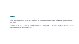 Notes
Vous imprimez encore en couleur vous ? Et vous avez entendu parler du dark mode pour préserver
vos yeux ?
Bien sûr, votre logo peut jouer avec de la couleur, des dégradés… mais prévoyez une déclinaison qui
fonctionne AUSSI en noir et blanc.
 