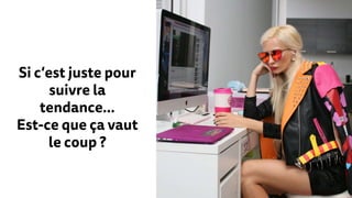 Si c’est juste pour
suivre la
tendance…
Est-ce que ça vaut
le coup ?
 