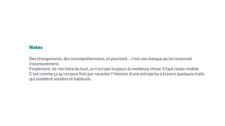 Notes
Des changements, des incompréhensions, et pourtant… c’est une marque qu’on reconnait
instantanément.
Finalement, ne rien faire du tout, ce n’est pas toujours la meilleure chose. Il faut rester mobile.
C’est comme ça qu’on peut finir par raconter l’ histoire d’une entreprise à travers quelques traits
qui semblent anodins et habituels.
 