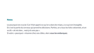 Notes
Le pourquoi est crucial. Car il fait appel à ce qu’on a dans les tripes, à ce qui est intangible.
Et c’est la partie du cerveau qui prend les décisions. Parfois, on a tous les faits rationnels, et on
se dit « ok très bien… mais je le sens pas ».
Si votre « pourquoi » résonne chez vos cibles, alors vous les embarquez.
 