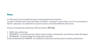 Notes
Le "Pourquoi" est le seul point qui peut vraiment générer des émotions.
Les gens n’achètent pas ce que vous faites, il achètent « pourquoi » vous le faites. Car ils se reconnaissent
dans le « pourquoi » et veulent être vus par les autres, en train de défendre cette cause.
Prenons l'exemple des conférences TED, les fameux TED Talks
▪ QUOI : des conférences
▪ COMMENT : accessibles par tous. Donc courtes, faciles à comprendre, sous titrées en plein de langues
▪ POURQUOI : on peut changer le monde grâce aux idées
Et de cela découle leur MISSION : les meilleures conférences, partout dans le monde, gratuitement
 