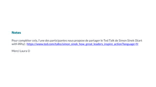 Notes
Pour compléter cela, l’une des participantes nous propose de partager le Ted Talk de Simon Sinek (Start
with Why) : https://www.ted.com/talks/simon_sinek_how_great_leaders_inspire_action?language=fr
Merci Laura ☺
 