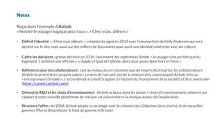 Notes
Regardons l'exemple d'Airbnb
« Rendre le voyage magique pour tous », « Chez vous, ailleurs »
• Définit l’identité : « Chez vous ailleurs », création du signe en 2014 avec l’intervention de Kelly Anderson qui sera
décliné sur le site, mais aussi sur des milliers de documents pour avoir une identité cohérente avec les valeurs.
• Cadre les décisions : grosse décision en 2016 : lancement des expériences Airbnb > le voyage n’est pas fait que du
logement. L’ambition est affichée « si Apple a l’Ipad et l’Iphone, alors nous avons New York et Paris ».
• Référence pour les collaborateurs : tant au niveau du recrutement que de l’esprit d’entreprise, les collaborateurs
Airbnb incarnent leurs propres valeurs. Le sens de l’accueil, porter la mission et la communauté Airbnb, être un
« entrepreneur céréalier», c’est-à-dire être créatif (rapport à l’histoire du financement de la société) et être aventurier
(https://careers.airbnb.com/)
• Oriente la R&D et les choix d’investissement : Airbnb se lance dans les stories > choix d’investissement cohérent par
rapport à cette nouvelle plateforme de marque car cela renforce la marque autour de l’exploration
• Structure l’offre : en 2018, Airbnb adapte sa stratégie avec la création des Collections (pro, loisirs), et de nouvelles
gammes (Plus et Beyond pour le haut de gamme et le luxe)
 