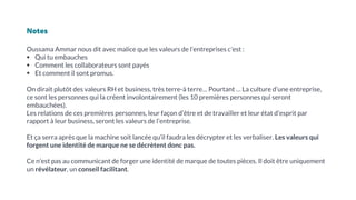 Notes
Oussama Ammar nous dit avec malice que les valeurs de l’entreprises c'est :
▪ Qui tu embauches
▪ Comment les collaborateurs sont payés
▪ Et comment il sont promus.
On dirait plutôt des valeurs RH et business, très terre-à terre… Pourtant … La culture d’une entreprise,
ce sont les personnes qui la créent involontairement (les 10 premières personnes qui seront
embauchées).
Les relations de ces premières personnes, leur façon d’être et de travailler et leur état d’esprit par
rapport à leur business, seront les valeurs de l’entreprise.
Et ça serra après que la machine soit lancée qu’il faudra les décrypter et les verbaliser. Les valeurs qui
forgent une identité de marque ne se décrètent donc pas.
Ce n’est pas au communicant de forger une identité de marque de toutes pièces. Il doit être uniquement
un révélateur, un conseil facilitant.
 