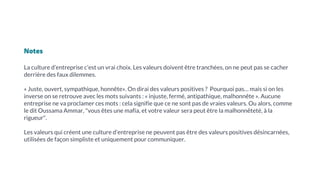 Notes
La culture d’entreprise c’est un vrai choix. Les valeurs doivent être tranchées, on ne peut pas se cacher
derrière des faux dilemmes.
« Juste, ouvert, sympathique, honnête». On dirai des valeurs positives ? Pourquoi pas… mais si on les
inverse on se retrouve avec les mots suivants : « injuste, fermé, antipathique, malhonnête ». Aucune
entreprise ne va proclamer ces mots : cela signifie que ce ne sont pas de vraies valeurs. Ou alors, comme
le dit Oussama Ammar, "vous êtes une mafia, et votre valeur sera peut être la malhonnêteté, à la
rigueur".
Les valeurs qui créent une culture d’entreprise ne peuvent pas être des valeurs positives désincarnées,
utilisées de façon simpliste et uniquement pour communiquer.
 