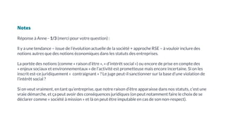 Notes
Réponse à Anne - 1/3 (merci pour votre question) :
ll y a une tendance – issue de l’évolution actuelle de la société + approche RSE – à vouloir inclure des
notions autres que des notions économiques dans les statuts des entreprises.
La portée des notions (comme « raison d’être », « d’intérêt social ») ou encore de prise en compte des
« enjeux sociaux et environnementaux » de l’activité est prometteuse mais encore incertaine. Si on les
inscrit est-ce juridiquement « contraignant » ? Le juge peut-il sanctionner sur la base d’une violation de
l’intérêt social ?
Si on veut vraiment, en tant qu’entreprise, que notre raison d’être apparaisse dans nos statuts, c’est une
vraie démarche, et ça peut avoir des conséquences juridiques (on peut notamment faire le choix de se
déclarer comme « société à mission » et là on peut être imputable en cas de son non-respect).
 