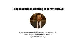 Responsables marketing et commerciaux
Ils savent comment l'offre est perçue, qui sont les
concurrents, les tendances marché
(normalement ^^)
 