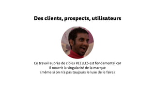 Des clients, prospects, utilisateurs
Ce travail auprès de cibles REELLES est fondamental car
il nourrit la singularité de la marque
(même si on n'a pas toujours le luxe de le faire)
 