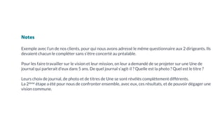 Notes
Exemple avec l’un de nos clients, pour qui nous avons adressé le même questionnaire aux 2 dirigeants. Ils
devaient chacun le compléter sans s’être concerté au préalable.
Pour les faire travailler sur le vision et leur mission, on leur a demandé de se projeter sur une Une de
journal qui parlerait d'eux dans 5 ans. De quel journal s'agit-il ? Quelle est la photo ? Quel est le titre ?
Leurs choix de journal, de photo et de titres de Une se sont révélés complètement différents.
La 2ième étape a été pour nous de confronter ensemble, avec eux, ces résultats, et de pouvoir dégager une
vision commune.
 