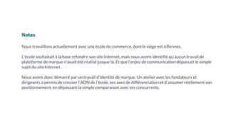 Notes
Nous travaillons actuellement avec une école de commerce, dont le siège est à Rennes.
L'école souhaitait à la base refondre son site Internet, mais nous avons identifié qu'aucun travail de
plateforme de marque n'avait été réalisé jusque là. Et que l'enjeu de communication dépassait le simple
sujet du site Internet.
Nous avons donc démarré par un travail d'identité de marque. Un atelier avec les fondateurs et
dirigeants a permis de creuser l'ADN de l'école, ses axes de différenciation et d'assumer réellement son
positionnement, en dépassant la simple comparaison avec ses concurrents.
 