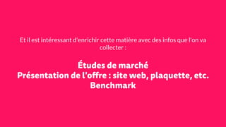 Et il est intéressant d'enrichir cette matière avec des infos que l'on va
collecter :
Études de marché
Présentation de l'offre : site web, plaquette, etc.
Benchmark
 