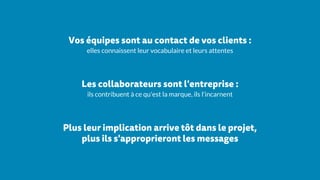 Vos équipes sont au contact de vos clients :
elles connaissent leur vocabulaire et leurs attentes
Les collaborateurs sont l'entreprise :
ils contribuent à ce qu'est la marque, ils l'incarnent
Plus leur implication arrive tôt dans le projet,
plus ils s'approprieront les messages
 