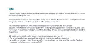 Notes
L'agence digère cette matière et produit une recommandation, qui est bien entendue affinée et validée
par les dirigeants, par la suite.
Un exemple pour un client travaillant dans le secteur de la santé. Nous travaillons sur sa plateforme de
marque car c'est un nouvel acteur, fruit de la fusion de 4 entreprises.
Il était essentiel de mettre autour de la table des associés provenant des 4 structures.
Nous les avons fait réfléchir sur leur plateforme de marque, mais pas en leur demandant "quelles sont
vos valeurs ?", "quelle est votre personnalité ?". Il est trop difficile de répondre de but en blanc à ce type
de question.
À la place, nous avons travaillé sur des exercices un peu moins terre à terre :
▪ Parmi une vingtaine de personnalités, qui serait votre ambassadeur et pourquoi ?
▪ Vous êtes le survivant : dans 20 ans, vous êtes le seul qui ayez persisté sur votre marché. Expliquez
nous pourquoi et comment vous avez fait ?
 