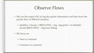Observe Flows
We use the target LOG to log the packet information and then learn the
packer ﬂow in different situation.
ebtables -t broute -I BROUTING --log --log-preﬁx 'ctc/ebtable/
broute-BROUTING' --log-level debug
We focus on
Host to container
Container to container
 