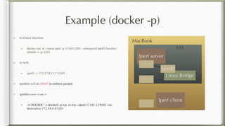 Example (docker -p)
Iperf server
Linux Bridge
172.17.8.111
172.18.0.4
Veth0
MacBook
VM
172.17.8.1
Iperf client
In Virtual Machine
docker run -d --name iperf -p 12345:5201 --entrypoint iperf3 hwchiu/
netutils -s -p 5201
In MAC
iperf3 -c 172.17.8.111 12345
Iptables will do DNAT to redirect packets
iptables-save -t nat -c
-A DOCKER ! -i docker0 -p tcp -m tcp --dport 12345 -j DNAT --to-
destination 172.18.0.4:5201
 