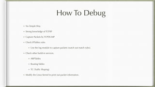 How To Debug
No Simple Way
Strong knowledge of TCP/IP
Capture Packets by TCPDUMP
Check IPTables rules
Use the log module to capture packets (watch out match rules).
Check other build-in services.
ARPTables
Routing Tables
TC (Trafﬁc Shaping)
Modify the Linux Kernel to print out packet information.
 