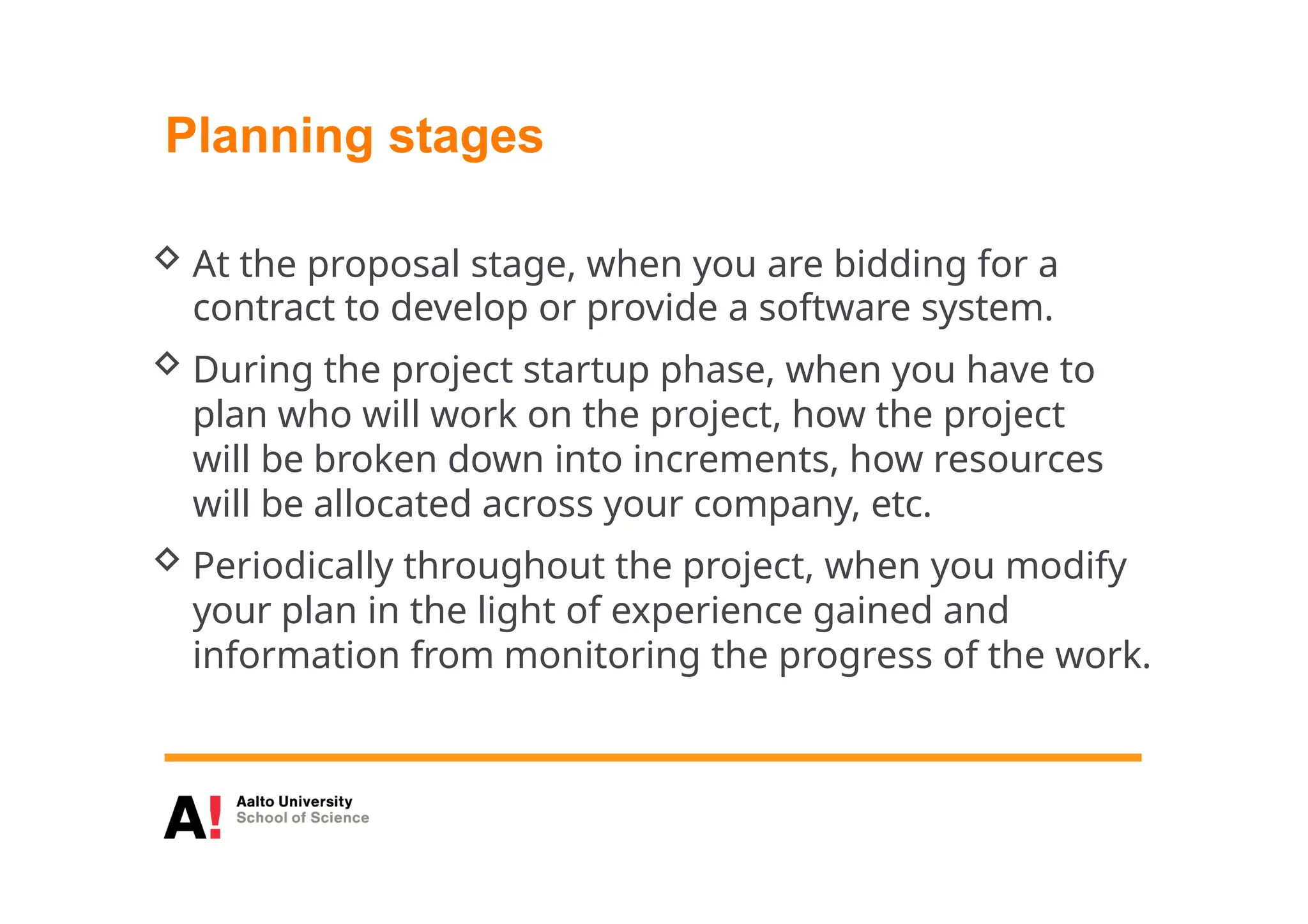 Planning stages
 At the proposal stage, when you are bidding for a
contract to develop or provide a software system.
 During the project startup phase, when you have to
plan who will work on the project, how the project
will be broken down into increments, how resources
will be allocated across your company, etc.
 Periodically throughout the project, when you modify
your plan in the light of experience gained and
information from monitoring the progress of the work.
 