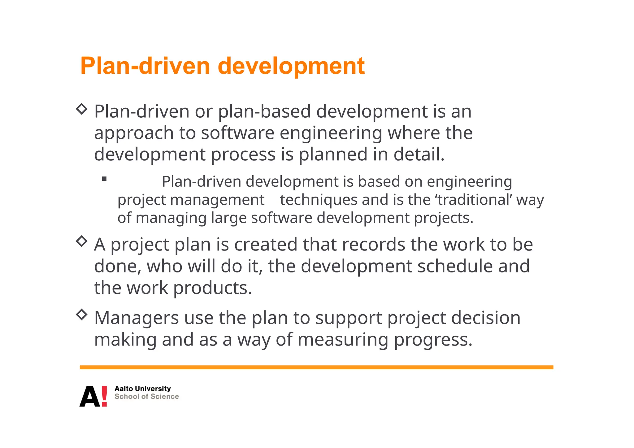 Plan-driven development
 Plan-driven or plan-based development is an
approach to software engineering where the
development process is planned in detail.
 Plan-driven development is based on engineering
project management techniques and is the ‘traditional’ way
of managing large software development projects.
 A project plan is created that records the work to be
done, who will do it, the development schedule and
the work products.
 Managers use the plan to support project decision
making and as a way of measuring progress.
 