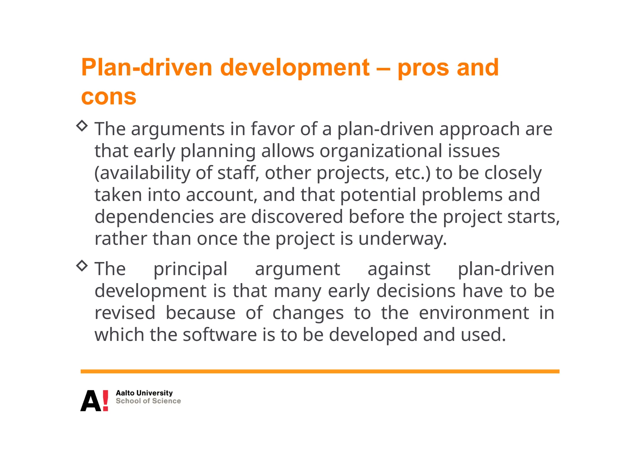 Plan-driven development – pros and
cons
 The arguments in favor of a plan-driven approach are
that early planning allows organizational issues
(availability of staff, other projects, etc.) to be closely
taken into account, and that potential problems and
dependencies are discovered before the project starts,
rather than once the project is underway.
 The principal argument against plan-driven
development is that many early decisions have to be
revised because of changes to the environment in
which the software is to be developed and used.
 