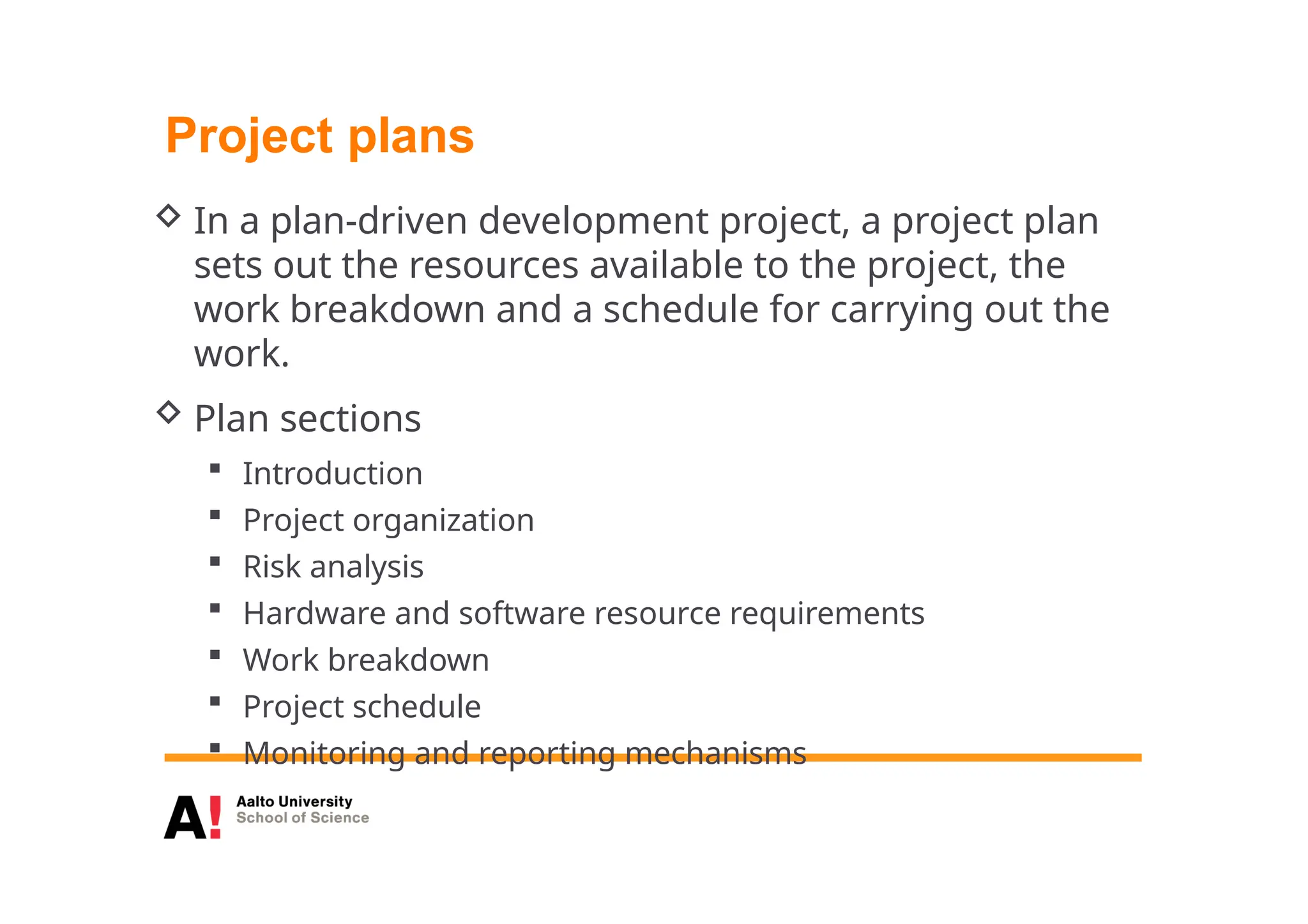 Project plans
 In a plan-driven development project, a project plan
sets out the resources available to the project, the
work breakdown and a schedule for carrying out the
work.
 Plan sections
 Introduction
 Project organization
 Risk analysis
 Hardware and software resource requirements
 Work breakdown
 Project schedule
 Monitoring and reporting mechanisms
 