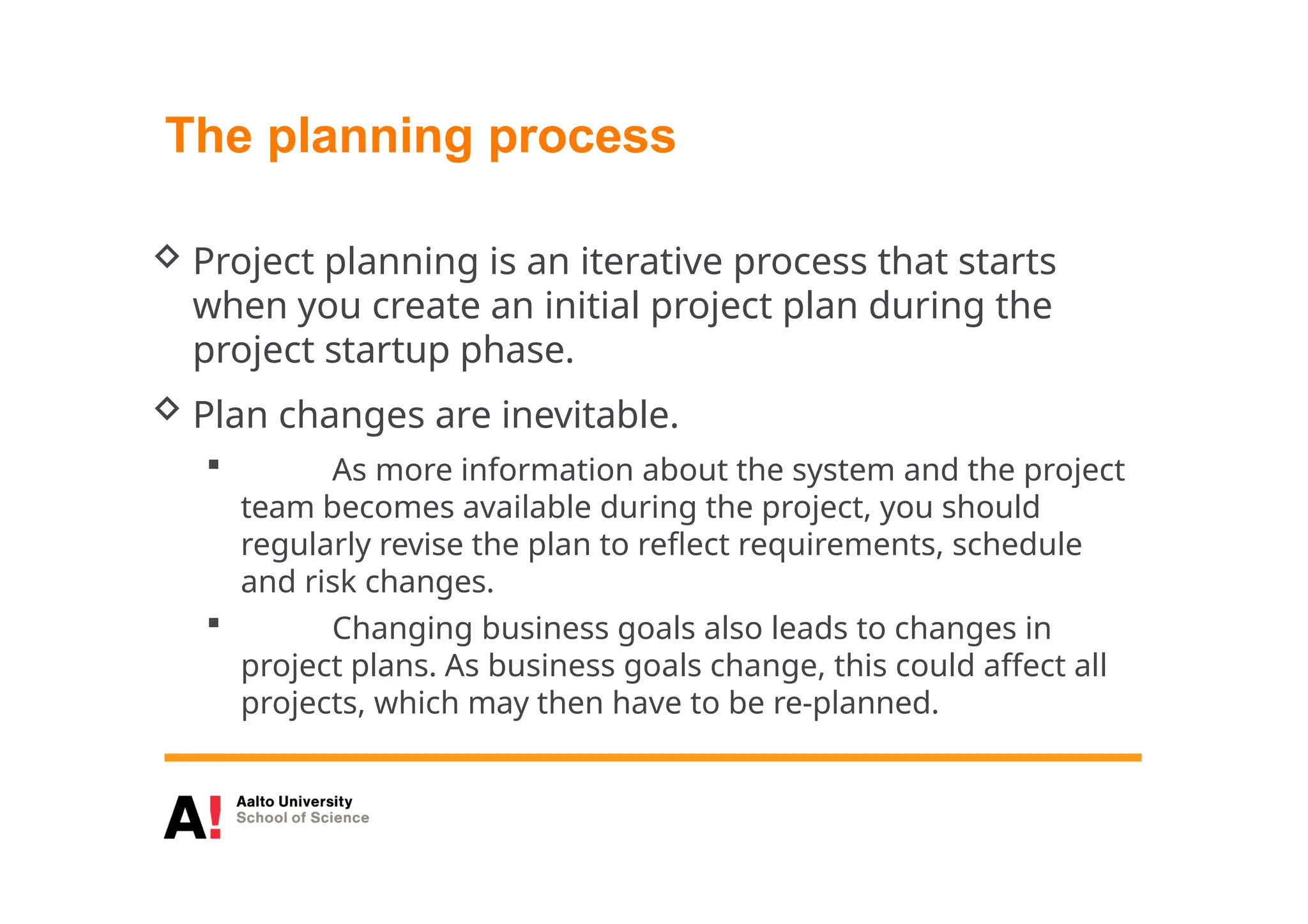 The planning process
 Project planning is an iterative process that starts
when you create an initial project plan during the
project startup phase.
 Plan changes are inevitable.
 As more information about the system and the project
team becomes available during the project, you should
regularly revise the plan to reflect requirements, schedule
and risk changes.
 Changing business goals also leads to changes in
project plans. As business goals change, this could affect all
projects, which may then have to be re-planned.
 