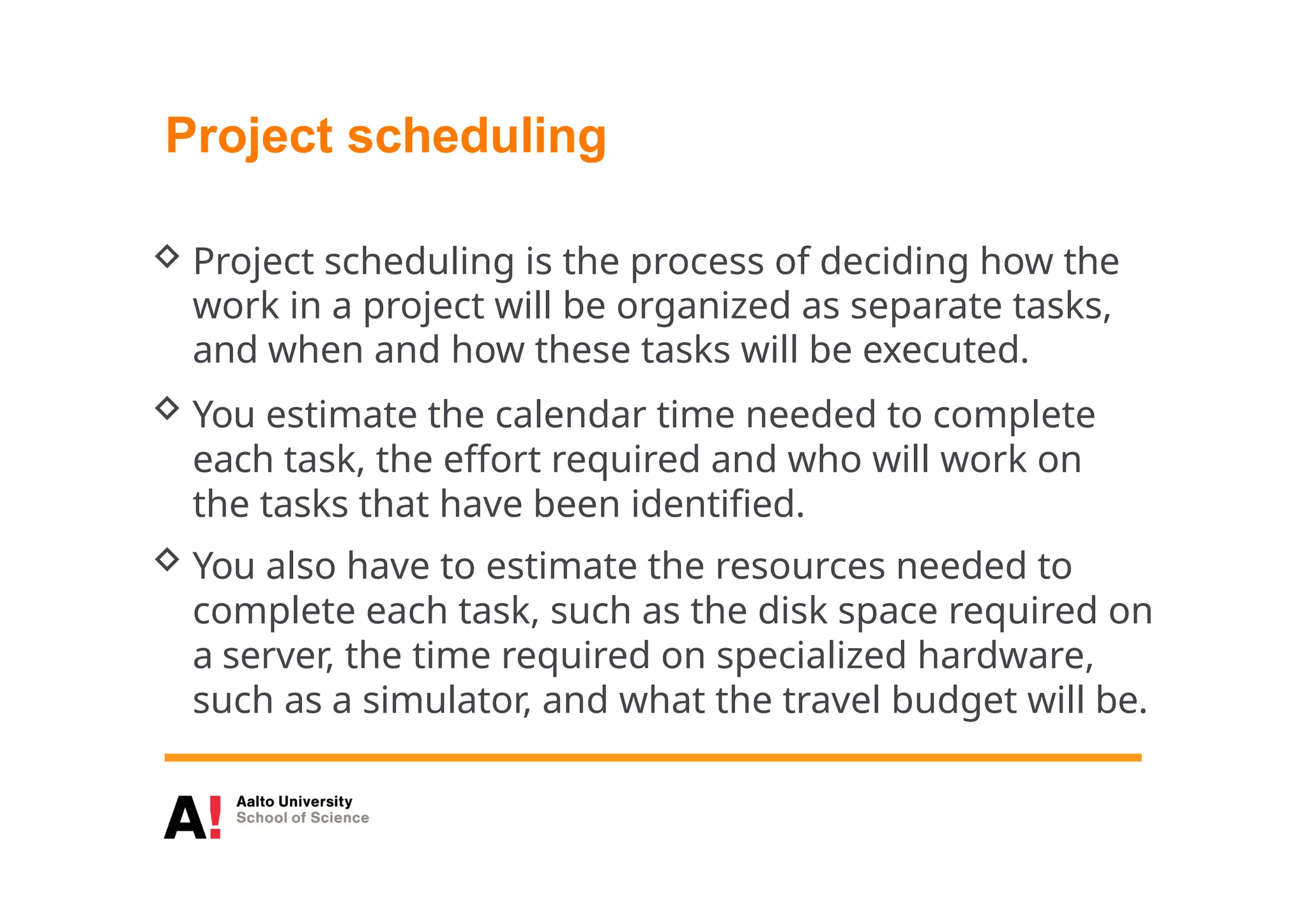 Project scheduling
 Project scheduling is the process of deciding how the
work in a project will be organized as separate tasks,
and when and how these tasks will be executed.
 You estimate the calendar time needed to complete
each task, the effort required and who will work on
the tasks that have been identified.
 You also have to estimate the resources needed to
complete each task, such as the disk space required on
a server, the time required on specialized hardware,
such as a simulator, and what the travel budget will be.
 