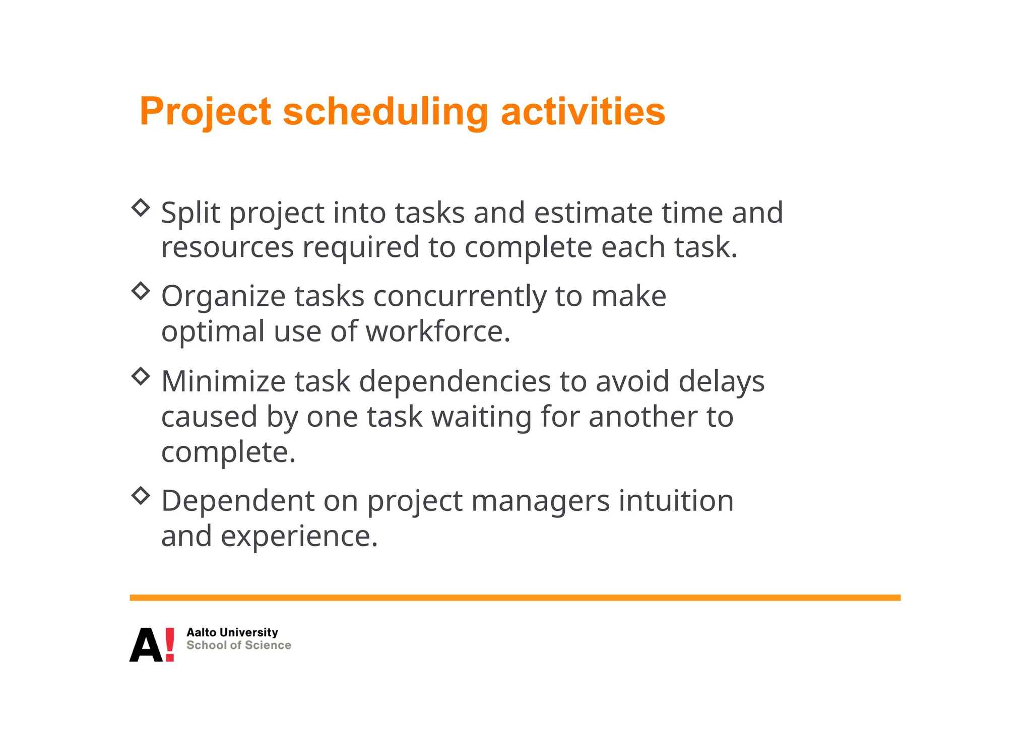 Project scheduling activities
 Split project into tasks and estimate time and
resources required to complete each task.
 Organize tasks concurrently to make
optimal use of workforce.
 Minimize task dependencies to avoid delays
caused by one task waiting for another to
complete.
 Dependent on project managers intuition
and experience.
 