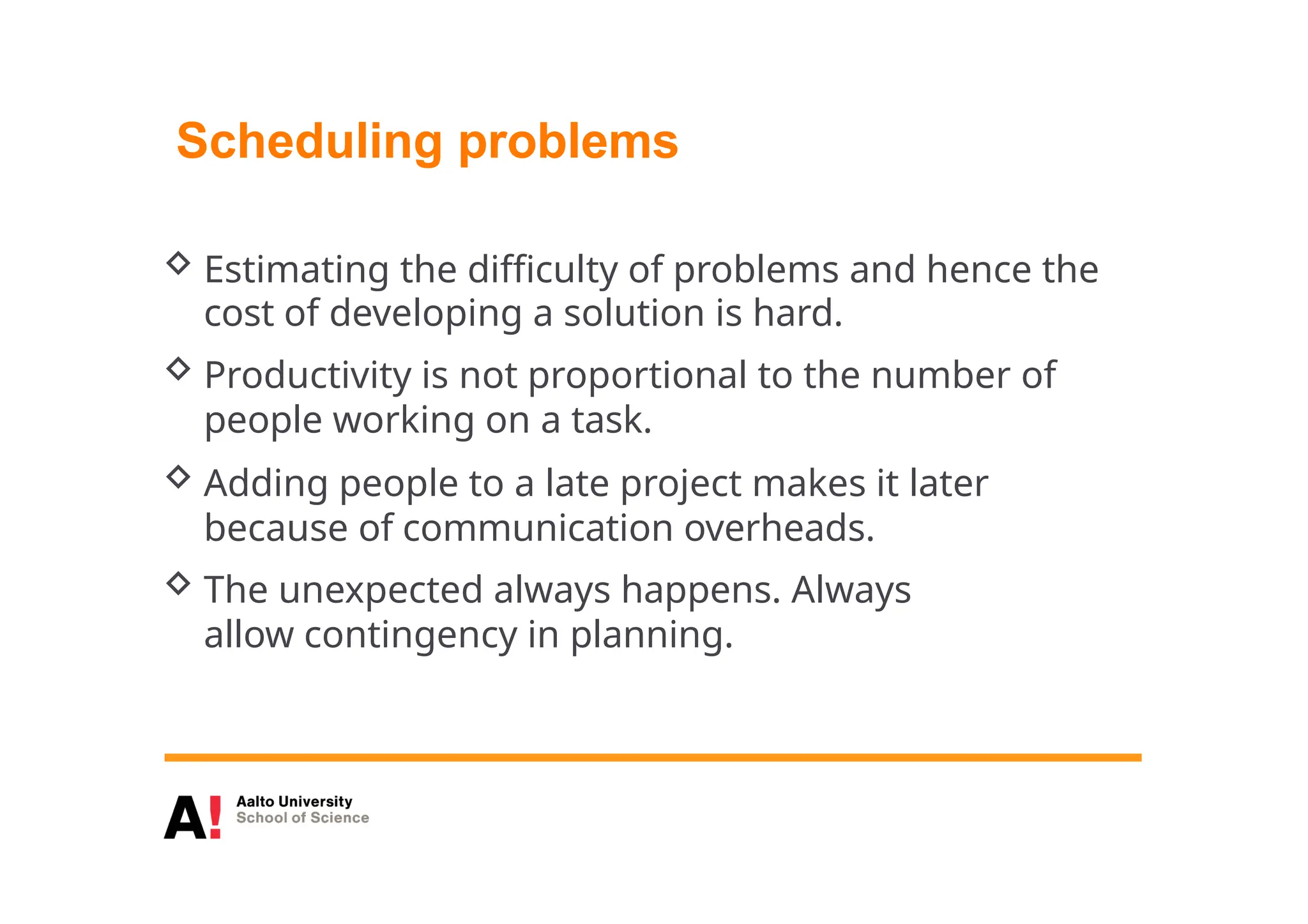 Scheduling problems
 Estimating the difficulty of problems and hence the
cost of developing a solution is hard.
 Productivity is not proportional to the number of
people working on a task.
 Adding people to a late project makes it later
because of communication overheads.
 The unexpected always happens. Always
allow contingency in planning.
 