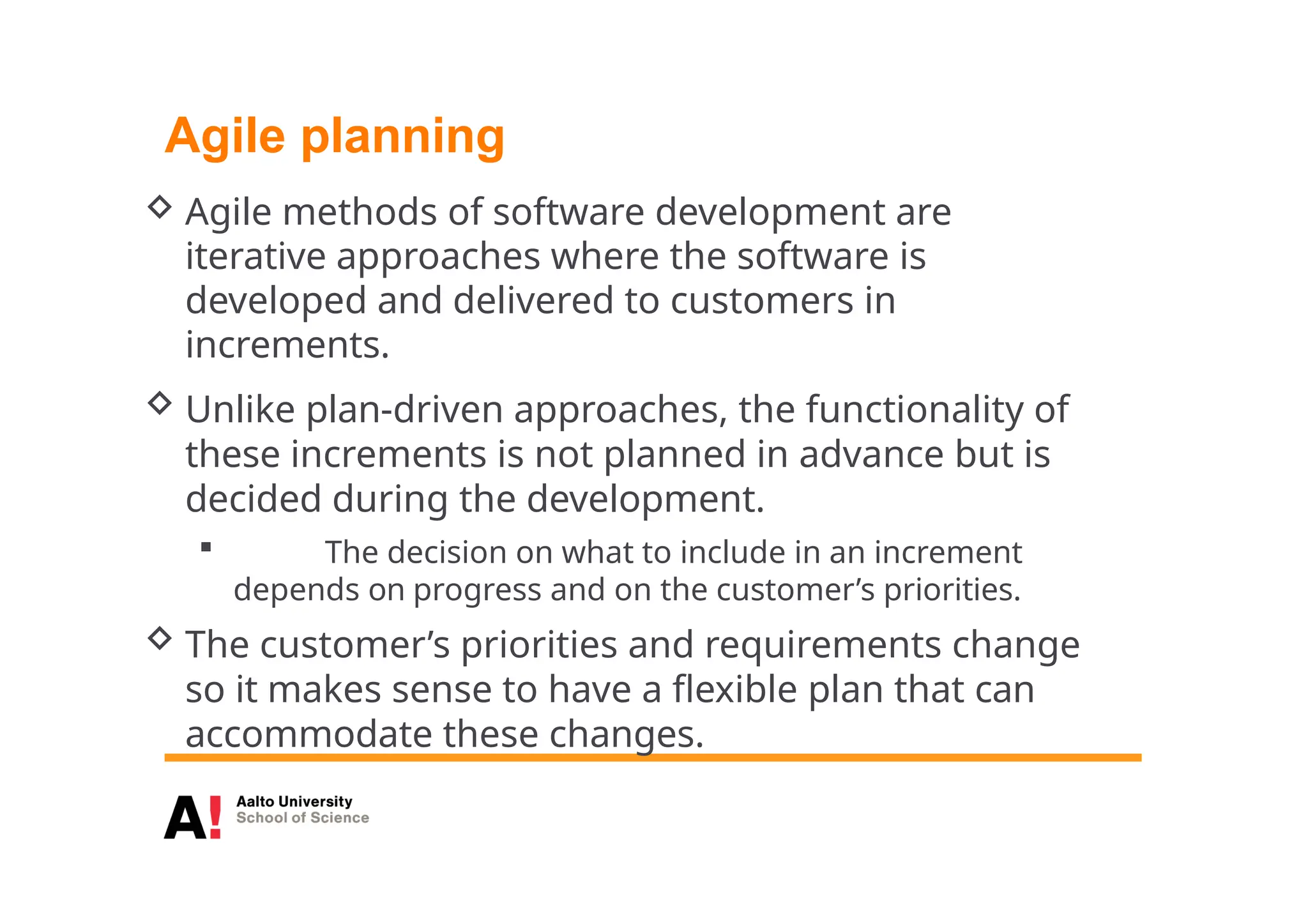 Agile planning
 Agile methods of software development are
iterative approaches where the software is
developed and delivered to customers in
increments.
 Unlike plan-driven approaches, the functionality of
these increments is not planned in advance but is
decided during the development.
 The decision on what to include in an increment
depends on progress and on the customer’s priorities.
 The customer’s priorities and requirements change
so it makes sense to have a flexible plan that can
accommodate these changes.
 