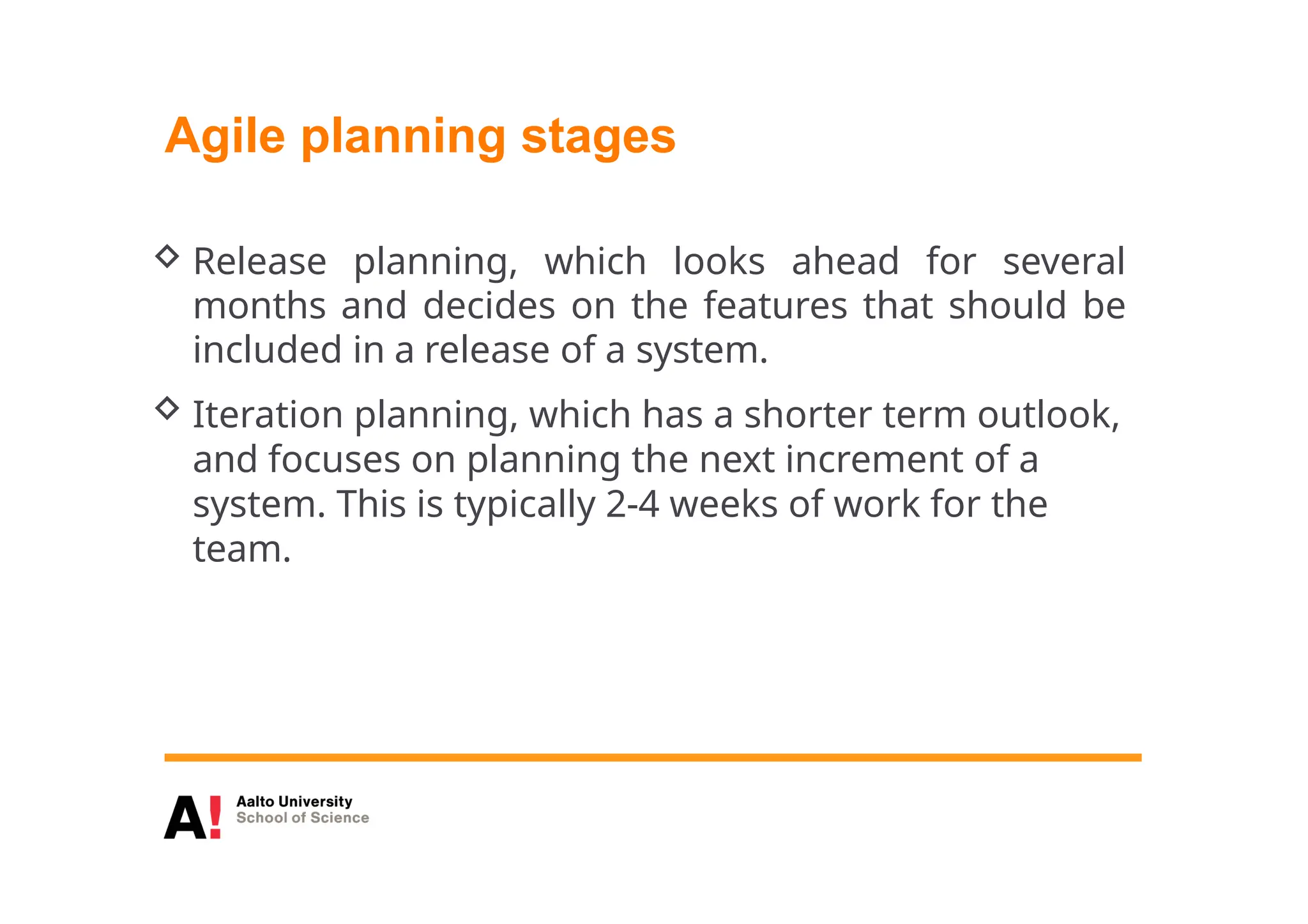 Agile planning stages
 Release planning, which looks ahead for several
months and decides on the features that should be
included in a release of a system.
 Iteration planning, which has a shorter term outlook,
and focuses on planning the next increment of a
system. This is typically 2-4 weeks of work for the
team.
 