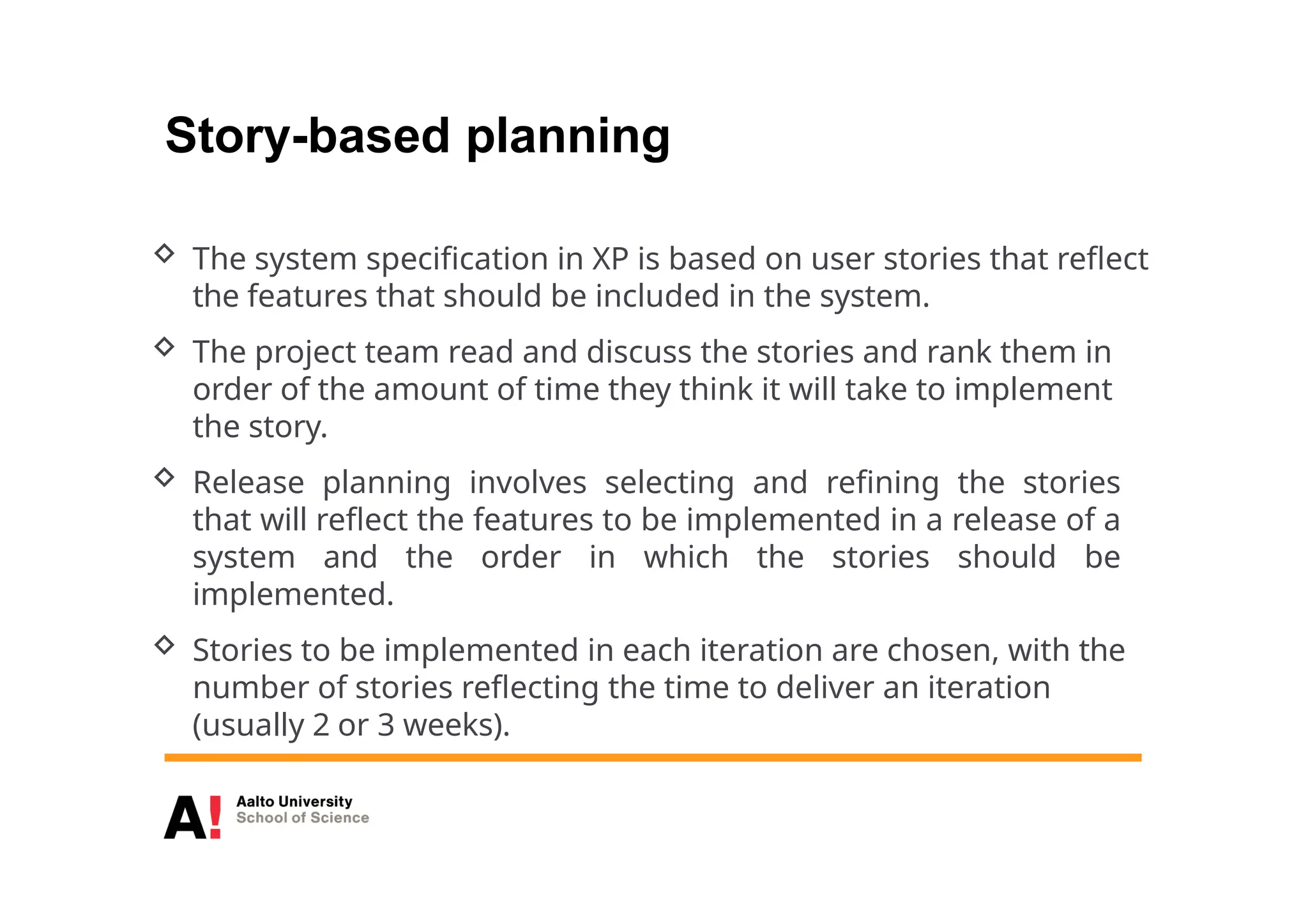 Story-based planning
 The system specification in XP is based on user stories that reflect
the features that should be included in the system.
 The project team read and discuss the stories and rank them in
order of the amount of time they think it will take to implement
the story.
 Release planning involves selecting and refining the stories
that will reflect the features to be implemented in a release of a
system and the order in which the stories should be
implemented.
 Stories to be implemented in each iteration are chosen, with the
number of stories reflecting the time to deliver an iteration
(usually 2 or 3 weeks).
 