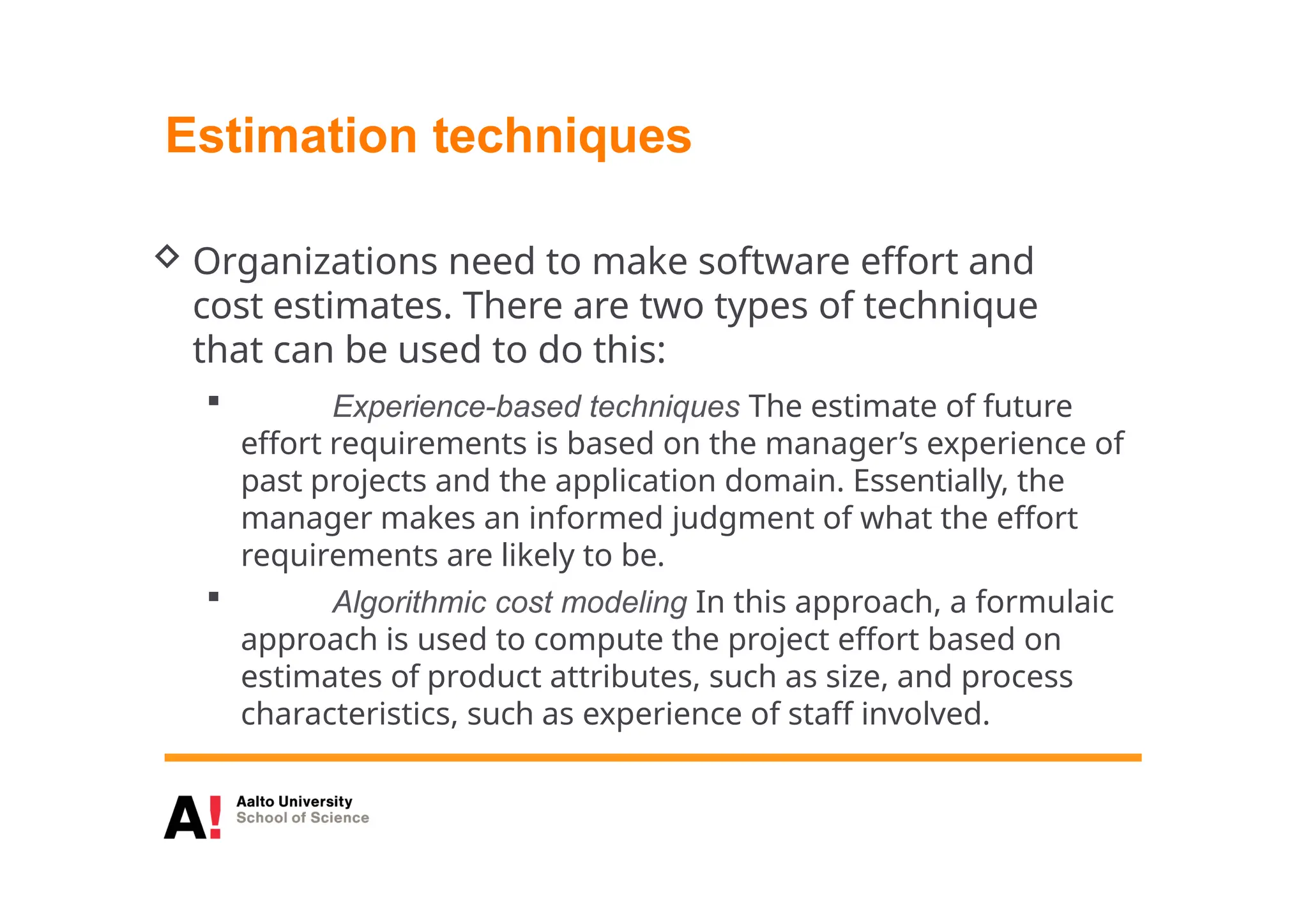 Estimation techniques
 Organizations need to make software effort and
cost estimates. There are two types of technique
that can be used to do this:
 Experience-based techniques The estimate of future
effort requirements is based on the manager’s experience of
past projects and the application domain. Essentially, the
manager makes an informed judgment of what the effort
requirements are likely to be.
 Algorithmic cost modeling In this approach, a formulaic
approach is used to compute the project effort based on
estimates of product attributes, such as size, and process
characteristics, such as experience of staff involved.
 